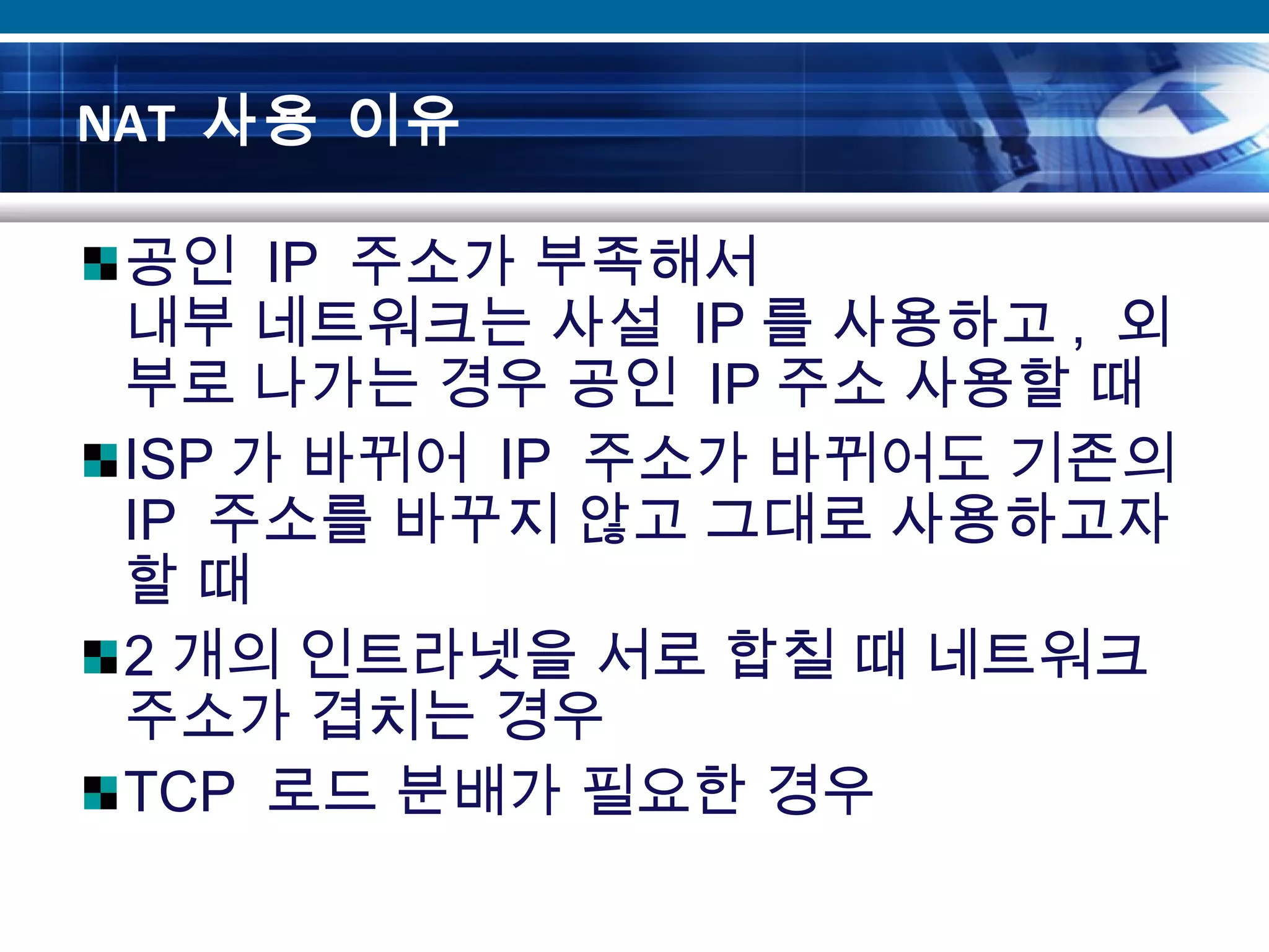 NAT 사용 이유
공인 IP 주소가 부족해서
내부 네트워크는 사설 IP 를 사용하고 , 외
부로 나가는 경우 공인 IP 주소 사용할 때
ISP 가 바뀌어 IP 주소가 바뀌어도 기존의
IP 주소를 바꾸지 않고 그대로 사용하고자
할 때
2 개의 인트라넷을 서로 합칠 때 네트워크
주소가 겹치는 경우
TCP 로드 분배가 필요한 경우
 