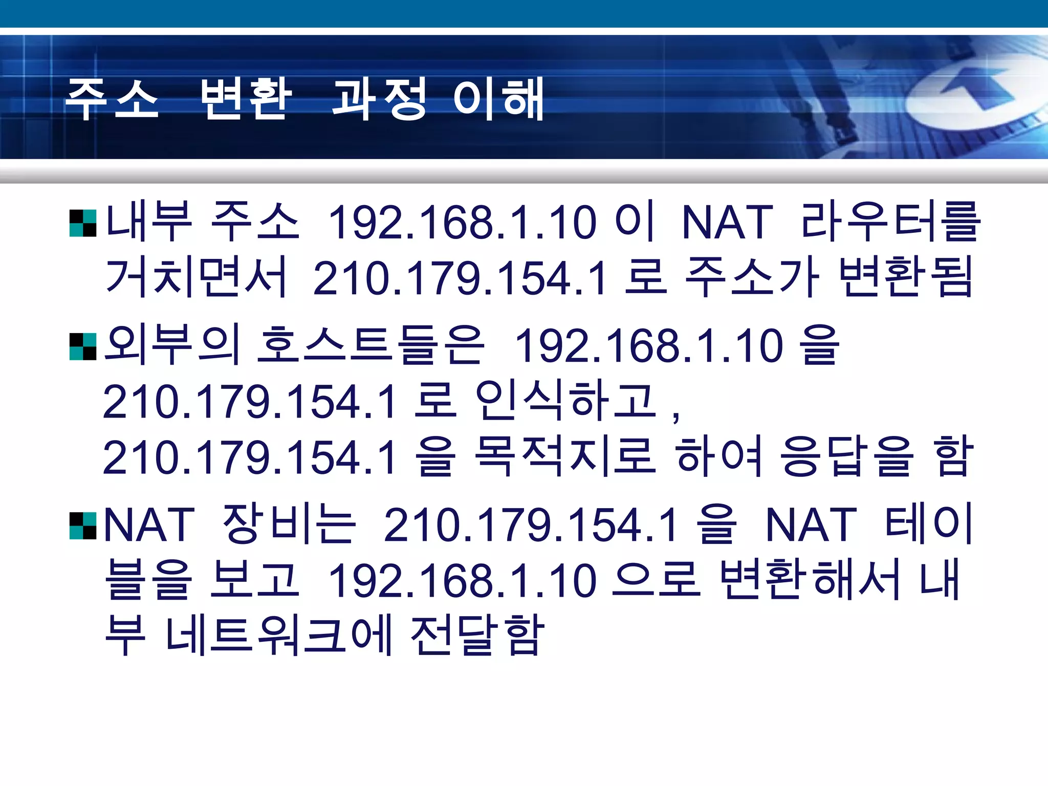 주소 변환 과정 이해
내부 주소 192.168.1.10 이 NAT 라우터를
거치면서 210.179.154.1 로 주소가 변환됨
외부의 호스트들은 192.168.1.10 을
210.179.154.1 로 인식하고 ,
210.179.154.1 을 목적지로 하여 응답을 함
NAT 장비는 210.179.154.1 을 NAT 테이
블을 보고 192.168.1.10 으로 변환해서 내
부 네트워크에 전달함
 