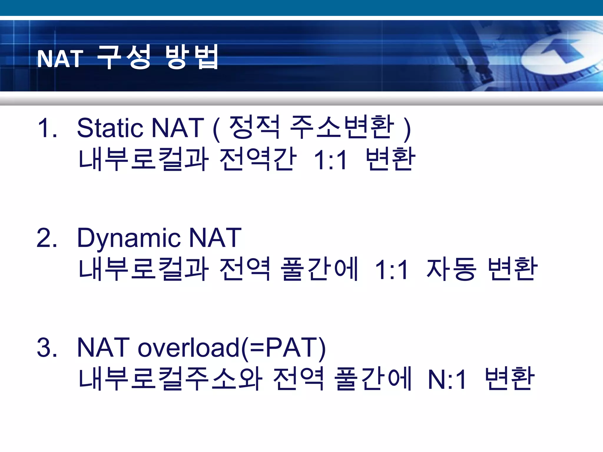 NAT 구성 방법
1. Static NAT ( 정적 주소변환 )
내부로컬과 전역간 1:1 변환
2. Dynamic NAT
내부로컬과 전역 풀간에 1:1 자동 변환
3. NAT overload(=PAT)
내부로컬주소와 전역 풀간에 N:1 변환
 