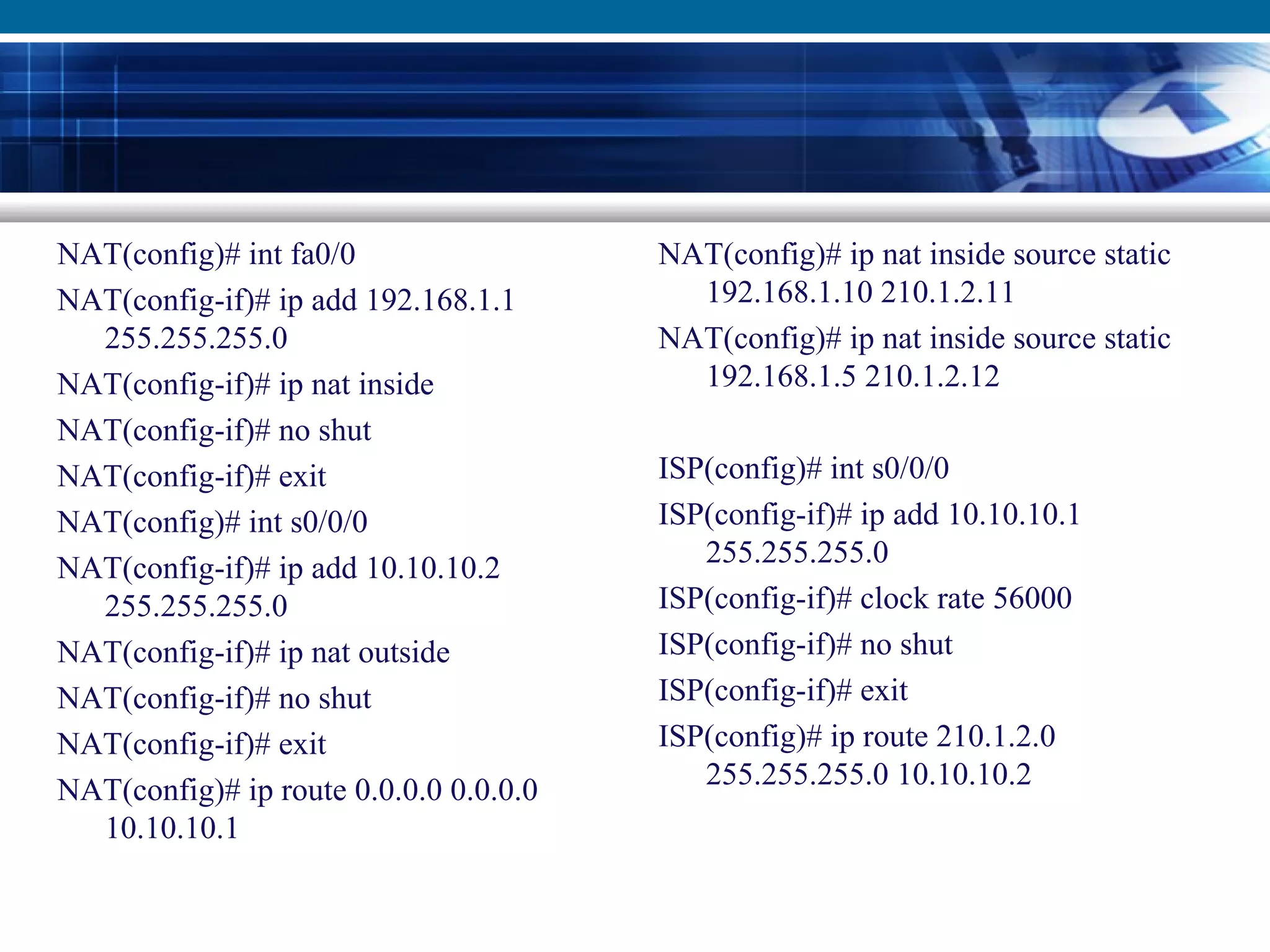 NAT(config)# int fa0/0
NAT(config-if)# ip add 192.168.1.1
255.255.255.0
NAT(config-if)# ip nat inside
NAT(config-if)# no shut
NAT(config-if)# exit
NAT(config)# int s0/0/0
NAT(config-if)# ip add 10.10.10.2
255.255.255.0
NAT(config-if)# ip nat outside
NAT(config-if)# no shut
NAT(config-if)# exit
NAT(config)# ip route 0.0.0.0 0.0.0.0
10.10.10.1
NAT(config)# ip nat inside source static
192.168.1.10 210.1.2.11
NAT(config)# ip nat inside source static
192.168.1.5 210.1.2.12
ISP(config)# int s0/0/0
ISP(config-if)# ip add 10.10.10.1
255.255.255.0
ISP(config-if)# clock rate 56000
ISP(config-if)# no shut
ISP(config-if)# exit
ISP(config)# ip route 210.1.2.0
255.255.255.0 10.10.10.2
 
