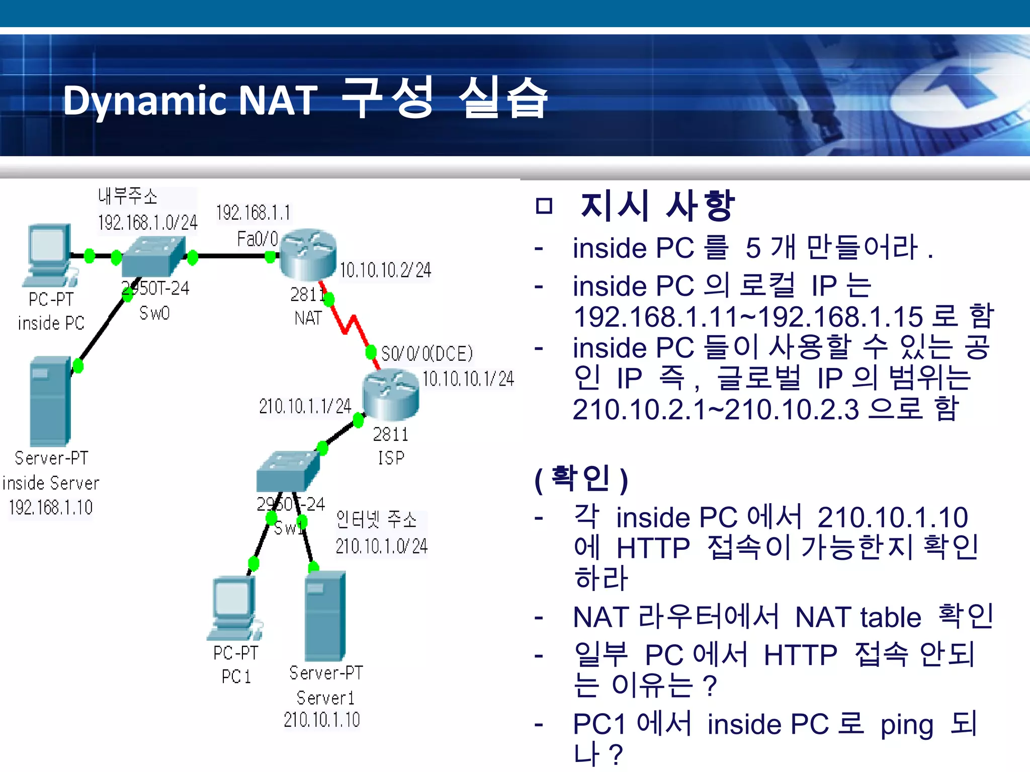 Dynamic NAT 구성 실습
□ 지시 사항
- inside PC 를 5 개 만들어라 .
- inside PC 의 로컬 IP 는
192.168.1.11~192.168.1.15 로 함
- inside PC 들이 사용할 수 있는 공
인 IP 즉 , 글로벌 IP 의 범위는
210.10.2.1~210.10.2.3 으로 함
( 확인 )
- 각 inside PC 에서 210.10.1.10
에 HTTP 접속이 가능한지 확인
하라
- NAT 라우터에서 NAT table 확인
- 일부 PC 에서 HTTP 접속 안되
는 이유는 ?
- PC1 에서 inside PC 로 ping 되
나 ?
 