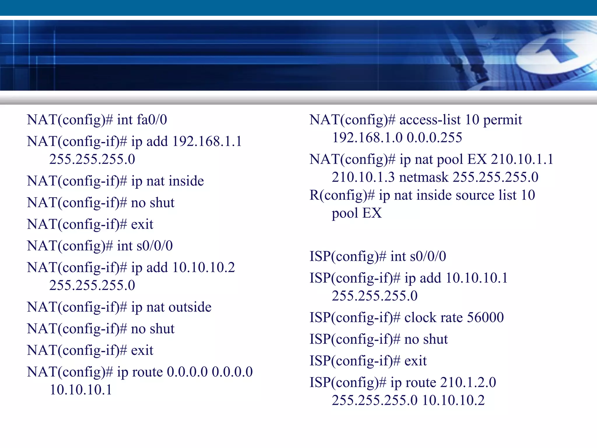 NAT(config)# int fa0/0
NAT(config-if)# ip add 192.168.1.1
255.255.255.0
NAT(config-if)# ip nat inside
NAT(config-if)# no shut
NAT(config-if)# exit
NAT(config)# int s0/0/0
NAT(config-if)# ip add 10.10.10.2
255.255.255.0
NAT(config-if)# ip nat outside
NAT(config-if)# no shut
NAT(config-if)# exit
NAT(config)# ip route 0.0.0.0 0.0.0.0
10.10.10.1
NAT(config)# access-list 10 permit
192.168.1.0 0.0.0.255
NAT(config)# ip nat pool EX 210.10.1.1
210.10.1.3 netmask 255.255.255.0
R(config)# ip nat inside source list 10
pool EX
ISP(config)# int s0/0/0
ISP(config-if)# ip add 10.10.10.1
255.255.255.0
ISP(config-if)# clock rate 56000
ISP(config-if)# no shut
ISP(config-if)# exit
ISP(config)# ip route 210.1.2.0
255.255.255.0 10.10.10.2
 