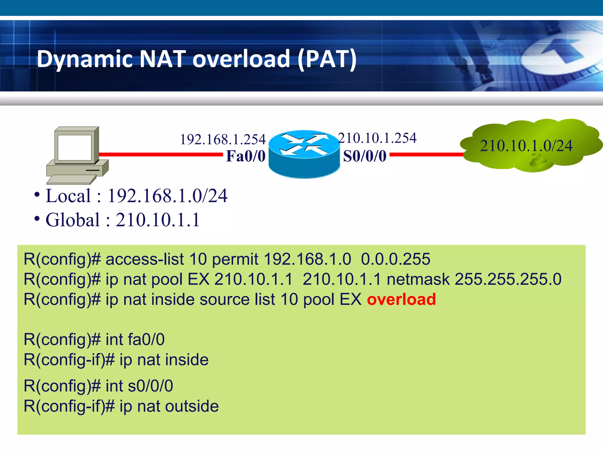 Dynamic NAT overload (PAT)
R(config)# access-list 10 permit 192.168.1.0 0.0.0.255
R(config)# ip nat pool EX 210.10.1.1 210.10.1.1 netmask 255.255.255.0
R(config)# ip nat inside source list 10 pool EX overload
R(config)# int fa0/0
R(config-if)# ip nat inside
R(config)# int s0/0/0
R(config-if)# ip nat outside
210.10.1.0/24
Fa0/0 S0/0/0
• Local : 192.168.1.0/24
• Global : 210.10.1.1
192.168.1.254 210.10.1.254
 