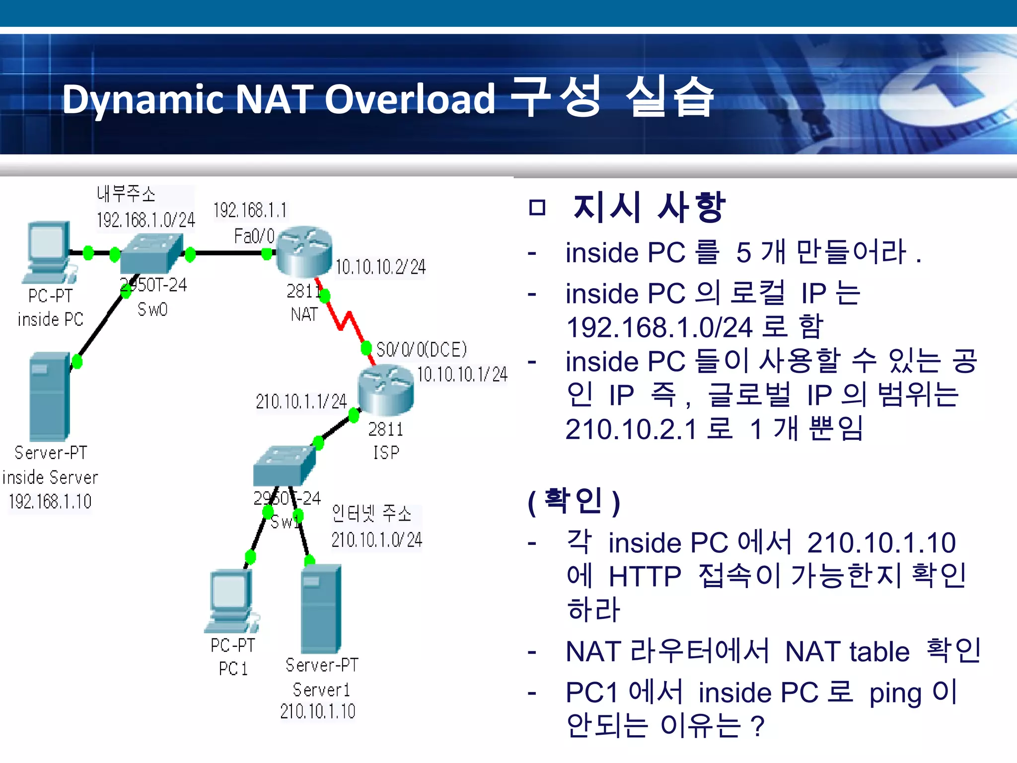 Dynamic NAT Overload 구성 실습
□ 지시 사항
- inside PC 를 5 개 만들어라 .
- inside PC 의 로컬 IP 는
192.168.1.0/24 로 함
- inside PC 들이 사용할 수 있는 공
인 IP 즉 , 글로벌 IP 의 범위는
210.10.2.1 로 1 개 뿐임
( 확인 )
- 각 inside PC 에서 210.10.1.10
에 HTTP 접속이 가능한지 확인
하라
- NAT 라우터에서 NAT table 확인
- PC1 에서 inside PC 로 ping 이
안되는 이유는 ?
 