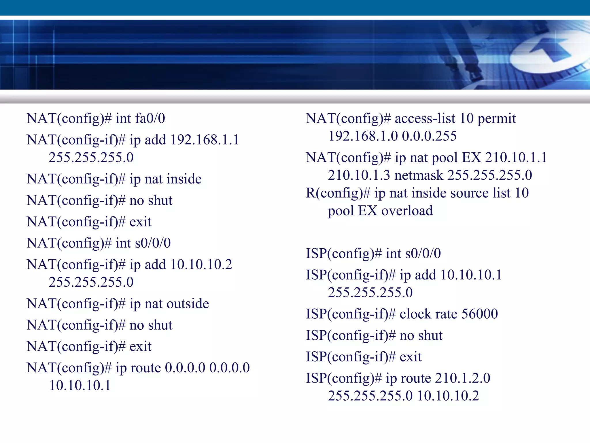 NAT(config)# int fa0/0
NAT(config-if)# ip add 192.168.1.1
255.255.255.0
NAT(config-if)# ip nat inside
NAT(config-if)# no shut
NAT(config-if)# exit
NAT(config)# int s0/0/0
NAT(config-if)# ip add 10.10.10.2
255.255.255.0
NAT(config-if)# ip nat outside
NAT(config-if)# no shut
NAT(config-if)# exit
NAT(config)# ip route 0.0.0.0 0.0.0.0
10.10.10.1
NAT(config)# access-list 10 permit
192.168.1.0 0.0.0.255
NAT(config)# ip nat pool EX 210.10.1.1
210.10.1.3 netmask 255.255.255.0
R(config)# ip nat inside source list 10
pool EX overload
ISP(config)# int s0/0/0
ISP(config-if)# ip add 10.10.10.1
255.255.255.0
ISP(config-if)# clock rate 56000
ISP(config-if)# no shut
ISP(config-if)# exit
ISP(config)# ip route 210.1.2.0
255.255.255.0 10.10.10.2
 