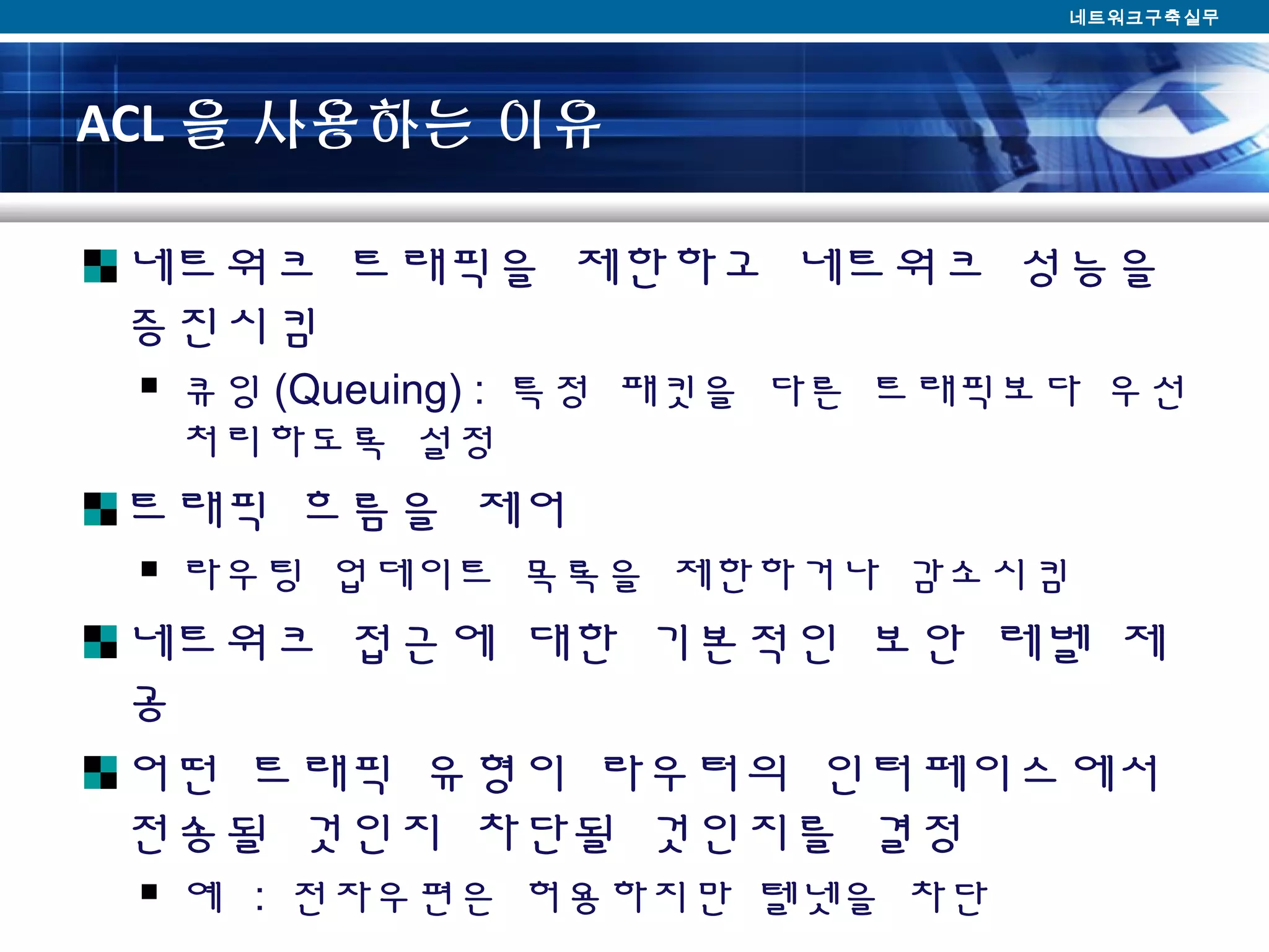 ACL 을 사용하는 이유
네트워크 트래픽을 제한하고 네트워크 성능을
증진시킴
 큐잉 (Queuing) : 특정 패킷을 다른 트래픽보다 우선
처리하도록 설정
트래픽 흐름을 제어
 라우팅 업데이트 목록을 제한하거나 감소시킴
네트워크 접근에 대한 기본적인 보안 레벨 제
공
어떤 트래픽 유형이 라우터의 인터페이스에서
전송될 것인지 차단될 것인지를 결정
 예 : 전자우편은 허용하지만 텔넷을 차단
네트워크구축실무
 