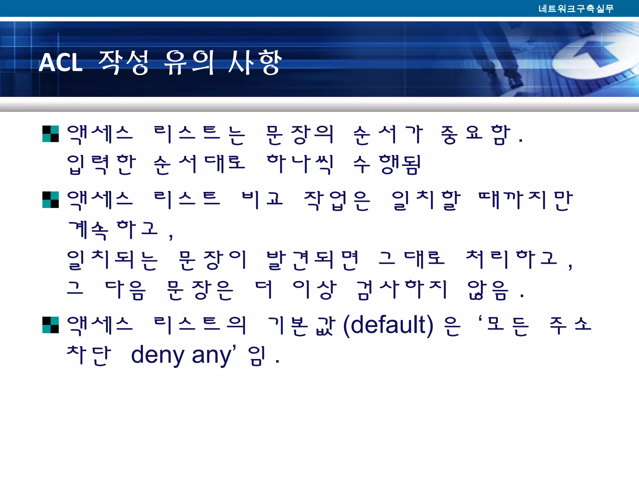 ACL 작성 유의 사항
액세스 리스트는 문장의 순서가 중요함 .
입력한 순서대로 하나씩 수행됨
액세스 리스트 비교 작업은 일치할 때까지만
계속하고 ,
일치되는 문장이 발견되면 그대로 처리하고 ,
그 다음 문장은 더 이상 검사하지 않음 .
액세스 리스트의 기본값 (default) 은 ‘모든 주소
차단 deny any’ 임 .
네트워크구축실무
 