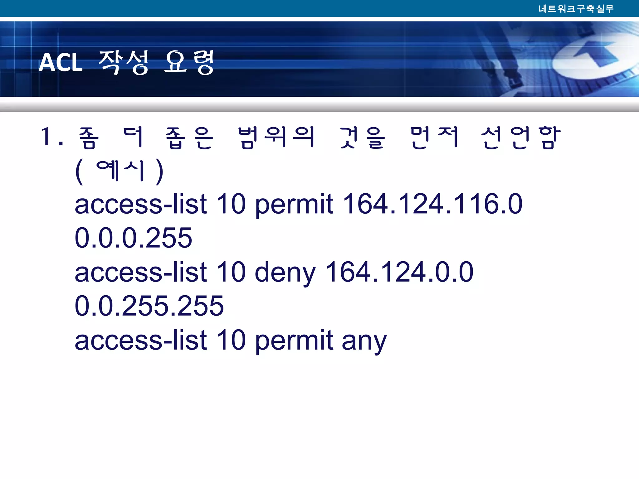 ACL 작성 요령
1. 좀 더 좁은 범위의 것을 먼저 선언함
( 예시 )
access-list 10 permit 164.124.116.0
0.0.0.255
access-list 10 deny 164.124.0.0
0.0.255.255
access-list 10 permit any
네트워크구축실무
 