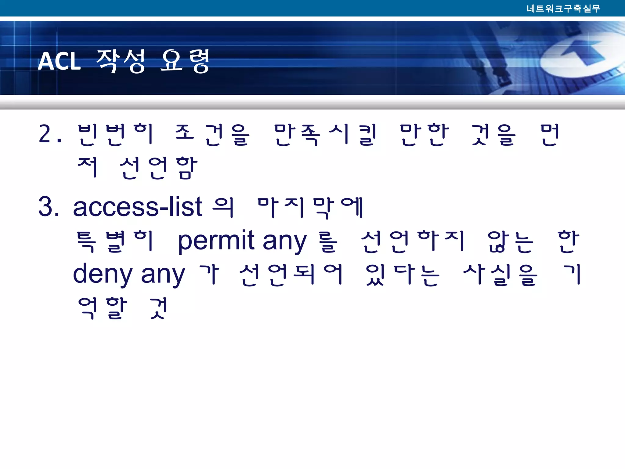 ACL 작성 요령
2. 빈번히 조건을 만족시킬 만한 것을 먼
저 선언함
3. access-list 의 마지막에
특별히 permit any 를 선언하지 않는 한
deny any 가 선언되어 있다는 사실을 기
억할 것
네트워크구축실무
 
