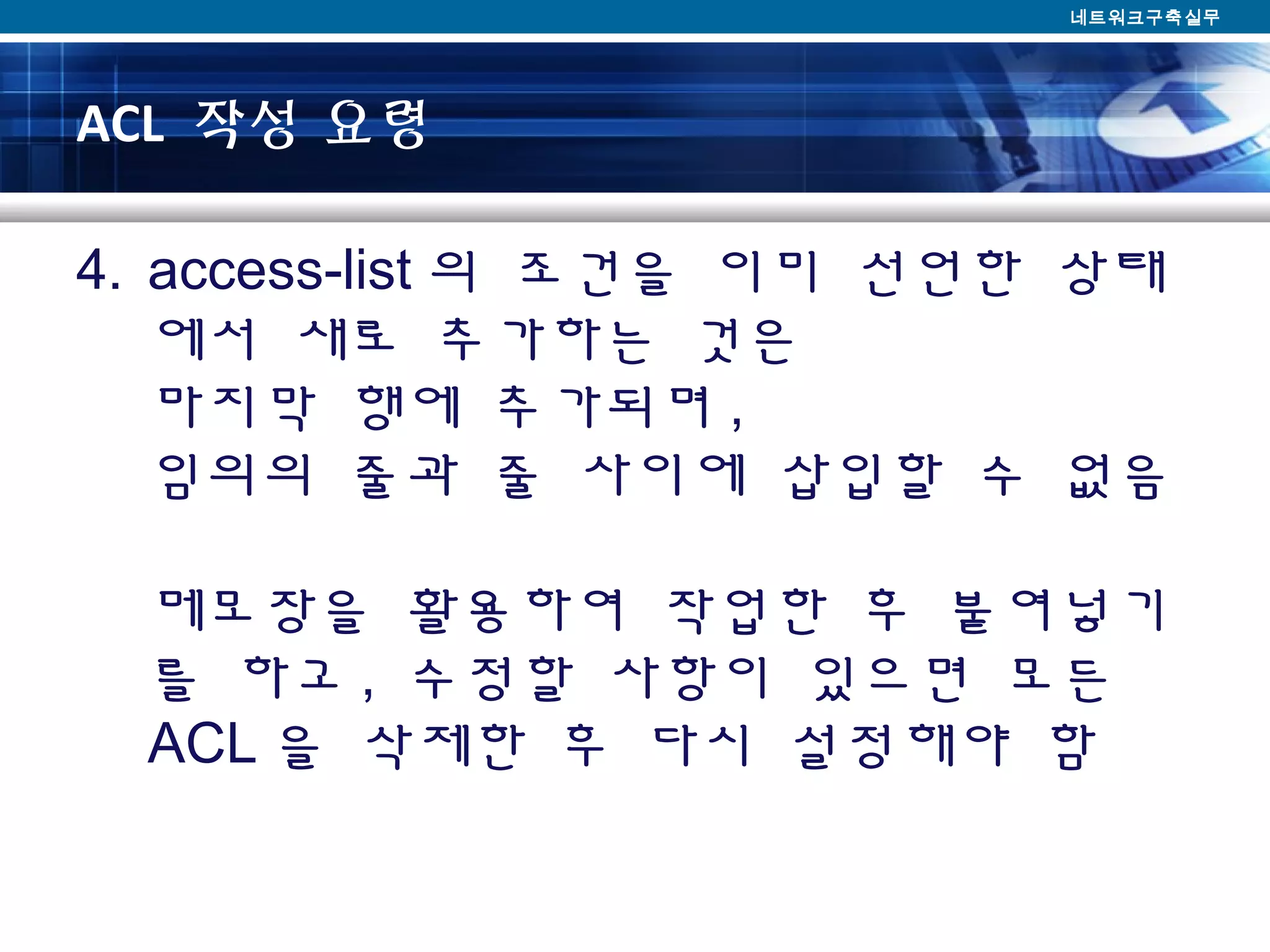 ACL 작성 요령
4. access-list 의 조건을 이미 선언한 상태
에서 새로 추가하는 것은
마지막 행에 추가되며 ,
임의의 줄과 줄 사이에 삽입할 수 없음
메모장을 활용하여 작업한 후 붙여넣기
를 하고 , 수정할 사항이 있으면 모든
ACL 을 삭제한 후 다시 설정해야 함
네트워크구축실무
 