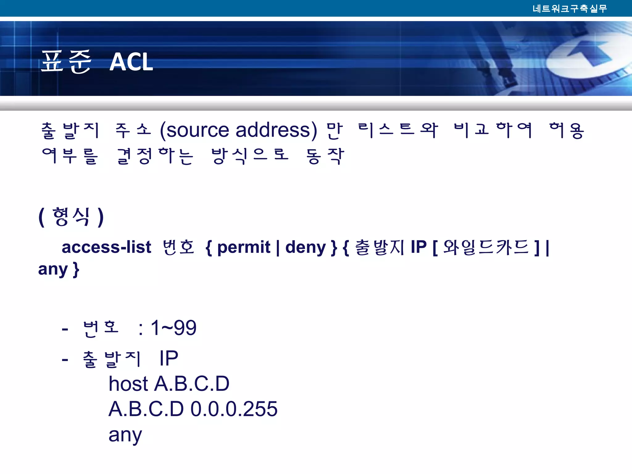 표준 ACL
출발지 주소 (source address) 만 리스트와 비교하여 허용
여부를 결정하는 방식으로 동작
( 형식 )
    access-list  번호 { permit | deny } { 출발지 IP [ 와일드카드 ] | 
any }
- 번호 : 1~99
- 출발지 IP
host A.B.C.D
A.B.C.D 0.0.0.255
any
네트워크구축실무
 