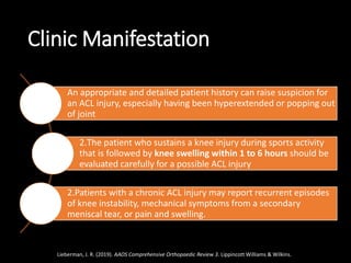 Clinic Manifestation
An appropriate and detailed patient history can raise suspicion for
an ACL injury, especially having been hyperextended or popping out
of joint
2.The patient who sustains a knee injury during sports activity
that is followed by knee swelling within 1 to 6 hours should be
evaluated carefully for a possible ACL injury
2.Patients with a chronic ACL injury may report recurrent episodes
of knee instability, mechanical symptoms from a secondary
meniscal tear, or pain and swelling.
Lieberman, J. R. (2019). AAOS Comprehensive Orthopaedic Review 3. Lippincott Williams & Wilkins.
 