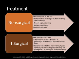 Treatment
• Partial injuries of the ACL
• Rehabilitation to strengthen the hamstrings
and quadriceps
• Proprioceptive training
• Activity modification
• ACL sports braces
Nonsurgical
• Reconstruction surgery
• The decision to reconstruct the ACL
generally is related to the patient’s activity
level.
• Patients with jobs that may involve physical
combat (active military, police officers), risk
(firefighters), or activity on unstable surfaces
(construction workers)
1.Surgical
Lieberman, J. R. (2019). AAOS Comprehensive Orthopaedic Review 3. Lippincott Williams & Wilkins.
 