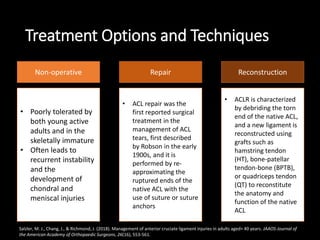 Treatment Options and Techniques
ReconstructionRepairNon-operative
• Poorly tolerated by
both young active
adults and in the
skeletally immature
• Often leads to
recurrent instability
and the
development of
chondral and
meniscal injuries
• ACL repair was the
first reported surgical
treatment in the
management of ACL
tears, first described
by Robson in the early
1900s, and it is
performed by re-
approximating the
ruptured ends of the
native ACL with the
use of suture or suture
anchors
• ACLR is characterized
by debriding the torn
end of the native ACL,
and a new ligament is
reconstructed using
grafts such as
hamstring tendon
(HT), bone-patellar
tendon-bone (BPTB),
or quadriceps tendon
(QT) to reconstitute
the anatomy and
function of the native
ACL
Salzler, M. J., Chang, J., & Richmond, J. (2018). Management of anterior cruciate ligament injuries in adults aged> 40 years. JAAOS-Journal of
the American Academy of Orthopaedic Surgeons, 26(16), 553-561.
 