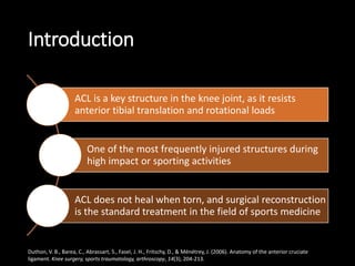 Introduction
ACL is a key structure in the knee joint, as it resists
anterior tibial translation and rotational loads
One of the most frequently injured structures during
high impact or sporting activities
ACL does not heal when torn, and surgical reconstruction
is the standard treatment in the field of sports medicine
Duthon, V. B., Barea, C., Abrassart, S., Fasel, J. H., Fritschy, D., & Ménétrey, J. (2006). Anatomy of the anterior cruciate
ligament. Knee surgery, sports traumatology, arthroscopy, 14(3), 204-213.
 