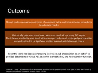Outcome
Clinical studies comparing outcomes of combined extra- and intra-articular procedures
found mixed results.
Historically, poor outcomes have been associated with primary ACL repair.
The inherent morbidity associated with open approaches and prolonged postoperative
immobilization led to significant motion loss and patellofemoral issues.
Recently, there has been an increasing interest in ACL preservation as an option to
perhaps better restore native ACL anatomy, biomechanics, and neurosensory function.
Salzler, M. J., Chang, J., & Richmond, J. (2018). Management of anterior cruciate ligament injuries in adults aged> 40 years. JAAOS-Journal of
the American Academy of Orthopaedic Surgeons, 26(16), 553-561.
 