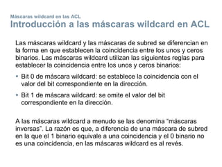 Máscaras wildcard en las ACL
Introducción a las máscaras wildcard en ACL
Las máscaras wildcard y las máscaras de subred se diferencian en
la forma en que establecen la coincidencia entre los unos y ceros
binarios. Las máscaras wildcard utilizan las siguientes reglas para
establecer la coincidencia entre los unos y ceros binarios:
 Bit 0 de máscara wildcard: se establece la coincidencia con el
valor del bit correspondiente en la dirección.
 Bit 1 de máscara wildcard: se omite el valor del bit
correspondiente en la dirección.
A las máscaras wildcard a menudo se las denomina “máscaras
inversas”. La razón es que, a diferencia de una máscara de subred
en la que el 1 binario equivale a una coincidencia y el 0 binario no
es una coincidencia, en las máscaras wildcard es al revés.
 