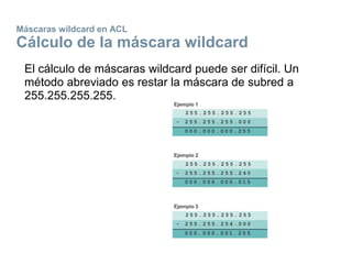 Máscaras wildcard en ACL
Cálculo de la máscara wildcard
El cálculo de máscaras wildcard puede ser difícil. Un
método abreviado es restar la máscara de subred a
255.255.255.255.
 