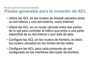 Pautas para la creación de ACL
Pautas generales para la creación de ACL
 Utilice las ACL en los routers de firewall ubicados entre
su red interna y una red externa, como Internet.
 Utilice las ACL en un router ubicado entre dos partes
de la red para controlar el tráfico que entra a una parte
específica de su red interna o que sale de esta.
 Configure las ACL en los routers de frontera, es decir,
los routers ubicados en los límites de las redes.
 Configure las ACL para cada protocolo de red
configurado en las interfaces del router de frontera.
 