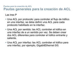 Pautas para la creación de ACL
Pautas generales para la creación de ACL
Las tres P
 Una ACL por protocolo: para controlar el flujo de tráfico
en una interfaz, se debe definir una ACL para cada
protocolo habilitado en la interfaz.
 Una ACL por sentido: las ACL controlan el tráfico en
una interfaz de a un sentido por vez. Se deben crear
dos ACL diferentes para controlar el tráfico entrante y
saliente.
 Una ACL por interfaz: las ACL controlan el tráfico para
una interfaz, por ejemplo, GigabitEthernet 0/0.
 