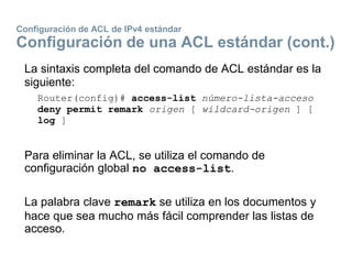 Configuración de ACL de IPv4 estándar
Configuración de una ACL estándar (cont.)
La sintaxis completa del comando de ACL estándar es la
siguiente:
Router(config)# access-list número-lista-acceso
deny permit remark origen [ wildcard-origen ] [
log ]
Para eliminar la ACL, se utiliza el comando de
configuración global no access-list.
La palabra clave remark se utiliza en los documentos y
hace que sea mucho más fácil comprender las listas de
acceso.
 