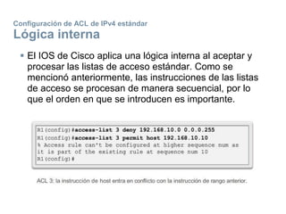 Configuración de ACL de IPv4 estándar
Lógica interna
 El IOS de Cisco aplica una lógica interna al aceptar y
procesar las listas de acceso estándar. Como se
mencionó anteriormente, las instrucciones de las listas
de acceso se procesan de manera secuencial, por lo
que el orden en que se introducen es importante.
 