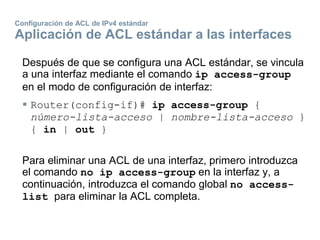 Configuración de ACL de IPv4 estándar
Aplicación de ACL estándar a las interfaces
Después de que se configura una ACL estándar, se vincula
a una interfaz mediante el comando ip access-group
en el modo de configuración de interfaz:
 Router(config-if)# ip access-group {
número-lista-acceso | nombre-lista-acceso }
{ in | out }
Para eliminar una ACL de una interfaz, primero introduzca
el comando no ip access-group en la interfaz y, a
continuación, introduzca el comando global no access-
list para eliminar la ACL completa.
 
