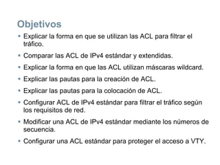 Objetivos
 Explicar la forma en que se utilizan las ACL para filtrar el
tráfico.
 Comparar las ACL de IPv4 estándar y extendidas.
 Explicar la forma en que las ACL utilizan máscaras wildcard.
 Explicar las pautas para la creación de ACL.
 Explicar las pautas para la colocación de ACL.
 Configurar ACL de IPv4 estándar para filtrar el tráfico según
los requisitos de red.
 Modificar una ACL de IPv4 estándar mediante los números de
secuencia.
 Configurar una ACL estándar para proteger el acceso a VTY.
 