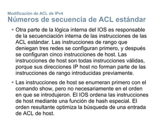 Modificación de ACL de IPv4
Números de secuencia de ACL estándar
 Otra parte de la lógica interna del IOS es responsable
de la secuenciación interna de las instrucciones de las
ACL estándar. Las instrucciones de rango que
deniegan tres redes se configuran primero, y después
se configuran cinco instrucciones de host. Las
instrucciones de host son todas instrucciones válidas,
porque sus direcciones IP host no forman parte de las
instrucciones de rango introducidas previamente.
 Las instrucciones de host se enumeran primero con el
comando show, pero no necesariamente en el orden
en que se introdujeron. El IOS ordena las instrucciones
de host mediante una función de hash especial. El
orden resultante optimiza la búsqueda de una entrada
de ACL de host.
 