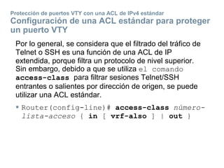 Protección de puertos VTY con una ACL de IPv4 estándar
Configuración de una ACL estándar para proteger
un puerto VTY
Por lo general, se considera que el filtrado del tráfico de
Telnet o SSH es una función de una ACL de IP
extendida, porque filtra un protocolo de nivel superior.
Sin embargo, debido a que se utiliza el comando
access-class para filtrar sesiones Telnet/SSH
entrantes o salientes por dirección de origen, se puede
utilizar una ACL estándar.
 Router(config-line)# access-class número-
lista-acceso { in [ vrf-also ] | out }
 