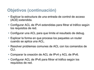 Objetivos (continuación)
 Explicar la estructura de una entrada de control de acceso
(ACE) extendida.
 Configurar ACL de IPv4 extendidas para filtrar el tráfico según
los requisitos de red.
 Configurar una ACL para que limite el resultado de debug.
 Explicar la forma en que procesa los paquetes un router
cuando se aplica una ACL.
 Resolver problemas comunes de ACL con los comandos de
CLI.
 Comparar la creación de ACL de IPv4 y ACL de IPv6.
 Configurar ACL de IPv6 para filtrar el tráfico según los
requisitos de red.
 