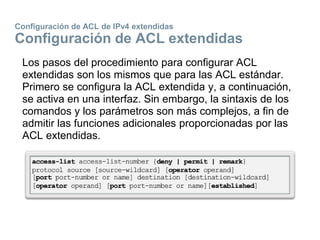 Configuración de ACL de IPv4 extendidas
Configuración de ACL extendidas
Los pasos del procedimiento para configurar ACL
extendidas son los mismos que para las ACL estándar.
Primero se configura la ACL extendida y, a continuación,
se activa en una interfaz. Sin embargo, la sintaxis de los
comandos y los parámetros son más complejos, a fin de
admitir las funciones adicionales proporcionadas por las
ACL extendidas.
 