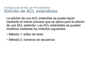 Configuración de ACL de IPv4 extendidas
Edición de ACL extendidas
La edición de una ACL extendida se puede lograr
mediante el mismo proceso que se aplica para la edición
de una ACL estándar. Las ACL extendidas se pueden
modificar mediante los métodos siguientes:
 Método 1: editor de texto
 Método 2: números de secuencia
 