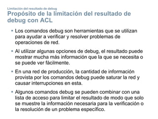 Limitación del resultado de debug
Propósito de la limitación del resultado de
debug con ACL
 Los comandos debug son herramientas que se utilizan
para ayudar a verificar y resolver problemas de
operaciones de red.
 Al utilizar algunas opciones de debug, el resultado puede
mostrar mucha más información que la que se necesita o
se puede ver fácilmente.
 En una red de producción, la cantidad de información
provista por los comandos debug puede saturar la red y
causar interrupciones en esta.
 Algunos comandos debug se pueden combinar con una
lista de acceso para limitar el resultado de modo que solo
se muestre la información necesaria para la verificación o
la resolución de un problema específico.
 