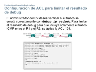Limitación del resultado de debug
Configuración de ACL para limitar el resultado
de debug
El administrador del R2 desea verificar si el tráfico se
enruta correctamente con debug ip packet. Para limitar
el resultado de debug para que incluya solamente el tráfico
ICMP entre el R1 y el R3, se aplica la ACL 101.
 
