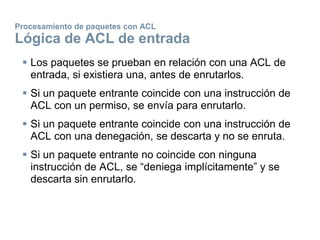 Procesamiento de paquetes con ACL
Lógica de ACL de entrada
 Los paquetes se prueban en relación con una ACL de
entrada, si existiera una, antes de enrutarlos.
 Si un paquete entrante coincide con una instrucción de
ACL con un permiso, se envía para enrutarlo.
 Si un paquete entrante coincide con una instrucción de
ACL con una denegación, se descarta y no se enruta.
 Si un paquete entrante no coincide con ninguna
instrucción de ACL, se “deniega implícitamente” y se
descarta sin enrutarlo.
 