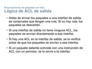 Procesamiento de paquetes con ACL
Lógica de ACL de salida
 Antes de enviar los paquetes a una interfaz de salida,
se comprueba que tengan una ruta. Si no hay ruta, los
paquetes se descartan.
 Si una interfaz de salida no tiene ninguna ACL, los
paquetes se envían directamente a esa interfaz.
 Si hay una ACL en la interfaz de salida, se la verifica
antes de que los paquetes se envíen a esa interfaz.
 Si un paquete saliente coincide con una instrucción de
ACL con un permiso, se lo envía a la interfaz.
 