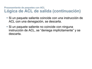 Procesamiento de paquetes con ACL
Lógica de ACL de salida (continuación)
 Si un paquete saliente coincide con una instrucción de
ACL con una denegación, se descarta.
 Si un paquete saliente no coincide con ninguna
instrucción de ACL, se “deniega implícitamente” y se
descarta.
 