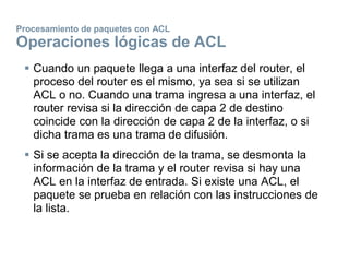 Procesamiento de paquetes con ACL
Operaciones lógicas de ACL
 Cuando un paquete llega a una interfaz del router, el
proceso del router es el mismo, ya sea si se utilizan
ACL o no. Cuando una trama ingresa a una interfaz, el
router revisa si la dirección de capa 2 de destino
coincide con la dirección de capa 2 de la interfaz, o si
dicha trama es una trama de difusión.
 Si se acepta la dirección de la trama, se desmonta la
información de la trama y el router revisa si hay una
ACL en la interfaz de entrada. Si existe una ACL, el
paquete se prueba en relación con las instrucciones de
la lista.
 