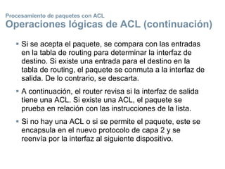 Procesamiento de paquetes con ACL
Operaciones lógicas de ACL (continuación)
 Si se acepta el paquete, se compara con las entradas
en la tabla de routing para determinar la interfaz de
destino. Si existe una entrada para el destino en la
tabla de routing, el paquete se conmuta a la interfaz de
salida. De lo contrario, se descarta.
 A continuación, el router revisa si la interfaz de salida
tiene una ACL. Si existe una ACL, el paquete se
prueba en relación con las instrucciones de la lista.
 Si no hay una ACL o si se permite el paquete, este se
encapsula en el nuevo protocolo de capa 2 y se
reenvía por la interfaz al siguiente dispositivo.
 