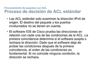 Procesamiento de paquetes con ACL
Proceso de decisión de ACL estándar
 Las ACL estándar solo examinan la dirección IPv4 de
origen. El destino del paquete y los puertos
involucrados no se tienen en cuenta.
 El software IOS de Cisco prueba las direcciones en
relación con cada una de las condiciones de la ACL. La
primera coincidencia determina si el software acepta o
rechaza la dirección. Dado que el software deja de
probar las condiciones después de la primera
coincidencia, el orden de las condiciones es
fundamental. Si no coincide ninguna condición, la
dirección se rechaza.
 