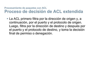 Procesamiento de paquetes con ACL
Proceso de decisión de ACL extendida
 La ACL primero filtra por la dirección de origen y, a
continuación, por el puerto y el protocolo de origen.
Luego, filtra por la dirección de destino y después por
el puerto y el protocolo de destino, y toma la decisión
final de permiso o denegación.
 