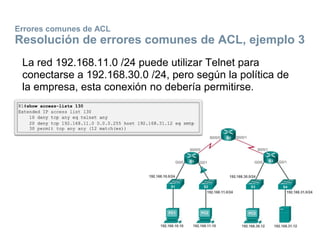 Errores comunes de ACL
Resolución de errores comunes de ACL, ejemplo 3
La red 192.168.11.0 /24 puede utilizar Telnet para
conectarse a 192.168.30.0 /24, pero según la política de
la empresa, esta conexión no debería permitirse.
 
