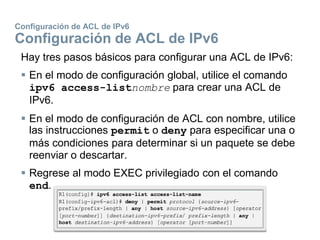 Configuración de ACL de IPv6
Configuración de ACL de IPv6
Hay tres pasos básicos para configurar una ACL de IPv6:
 En el modo de configuración global, utilice el comando
ipv6 access-listnombre para crear una ACL de
IPv6.
 En el modo de configuración de ACL con nombre, utilice
las instrucciones permit o deny para especificar una o
más condiciones para determinar si un paquete se debe
reenviar o descartar.
 Regrese al modo EXEC privilegiado con el comando
end.
 