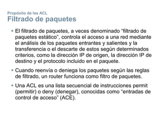 Propósito de las ACL
Filtrado de paquetes
 El filtrado de paquetes, a veces denominado “filtrado de
paquetes estático”, controla el acceso a una red mediante
el análisis de los paquetes entrantes y salientes y la
transferencia o el descarte de estos según determinados
criterios, como la dirección IP de origen, la dirección IP de
destino y el protocolo incluido en el paquete.
 Cuando reenvía o deniega los paquetes según las reglas
de filtrado, un router funciona como filtro de paquetes.
 Una ACL es una lista secuencial de instrucciones permit
(permitir) o deny (denegar), conocidas como “entradas de
control de acceso” (ACE).
 