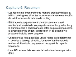Capítulo 9: Resumen
 Los routers no filtran tráfico de manera predeterminada. El
tráfico que ingresa al router se enruta solamente en función
de la información de la tabla de routing.
 El filtrado de paquetes controla el acceso a una red
mediante el análisis de los paquetes entrantes y salientes y
la transferencia o el descarte de estos según criterios como
la dirección IP de origen, la dirección IP de destino y el
protocolo incluido en el paquete.
 Un router que filtra paquetes utiliza reglas para determinar
si permite o deniega el tráfico. Un router también puede
realizar el filtrado de paquetes en la capa 4, la capa de
transporte.
 Una ACL es una lista secuencial de instrucciones permit o
deny.
 