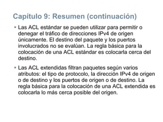 Capítulo 9: Resumen (continuación)
 Las ACL estándar se pueden utilizar para permitir o
denegar el tráfico de direcciones IPv4 de origen
únicamente. El destino del paquete y los puertos
involucrados no se evalúan. La regla básica para la
colocación de una ACL estándar es colocarla cerca del
destino.
 Las ACL extendidas filtran paquetes según varios
atributos: el tipo de protocolo, la dirección IPv4 de origen
o de destino y los puertos de origen o de destino. La
regla básica para la colocación de una ACL extendida es
colocarla lo más cerca posible del origen.
 