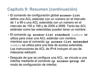Capítulo 9: Resumen (continuación)
 El comando de configuración global access-list
define una ACL estándar con un número en el intervalo
de 1 a 99 o una ACL extendida con un número en el
intervalo de 100 a 199 y de 2000 a 2699. Tanto las ACL
estándar como las extendidas pueden tener un nombre.
 El comando ip access-list standard nombre se
utiliza para crear una ACL estándar con nombre,
mientras que el comando ip access-list extended
nombre se utiliza para una lista de acceso extendida.
Las instrucciones de ACL de IPv4 incluyen el uso de
máscaras wildcard.
 Después de que se configura una ACL, se vincula a una
interfaz mediante el comando ip access-group del
modo de configuración de interfaz.
 