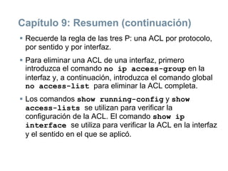 Capítulo 9: Resumen (continuación)
 Recuerde la regla de las tres P: una ACL por protocolo,
por sentido y por interfaz.
 Para eliminar una ACL de una interfaz, primero
introduzca el comando no ip access-group en la
interfaz y, a continuación, introduzca el comando global
no access-list para eliminar la ACL completa.
 Los comandos show running-config y show
access-lists se utilizan para verificar la
configuración de la ACL. El comando show ip
interface se utiliza para verificar la ACL en la interfaz
y el sentido en el que se aplicó.
 