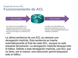 Propósito de las ACL
Funcionamiento de ACL
La última sentencia de una ACL es siempre una
denegación implícita. Esta sentencia se inserta
automáticamente al final de cada ACL, aunque no esté
presente físicamente. La denegación implícita bloquea todo
el tráfico. Debido a esta denegación implícita, una ACL que
no tiene, por lo menos, una instrucción permit bloqueará
todo el tráfico.
 